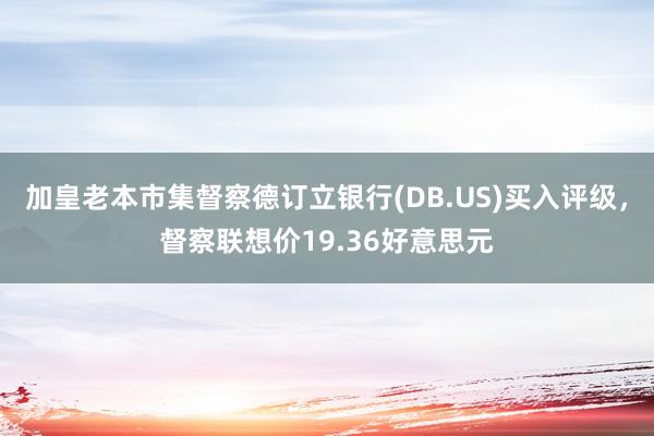 加皇老本市集督察德订立银行(DB.US)买入评级，督察联想价19.36好意思元