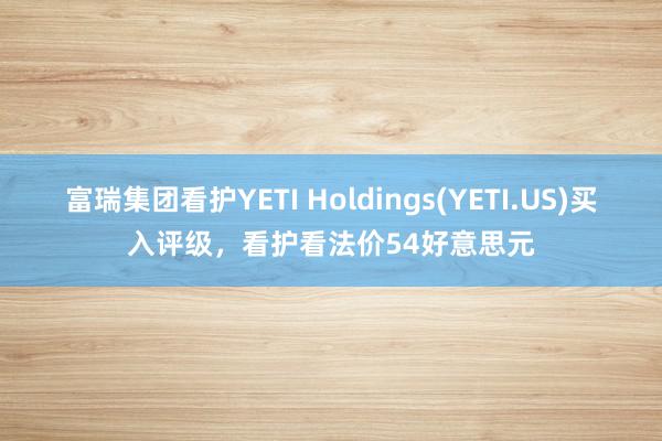 富瑞集团看护YETI Holdings(YETI.US)买入评级，看护看法价54好意思元