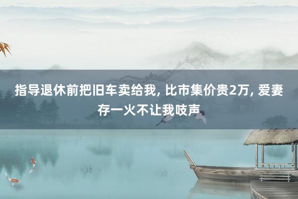 指导退休前把旧车卖给我, 比市集价贵2万, 爱妻存一火不让我吱声