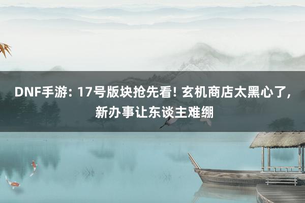 DNF手游: 17号版块抢先看! 玄机商店太黑心了, 新办事让东谈主难绷