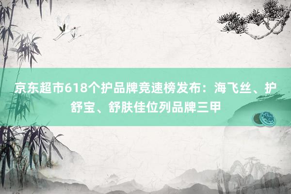 京东超市618个护品牌竞速榜发布：海飞丝、护舒宝、舒肤佳位列品牌三甲