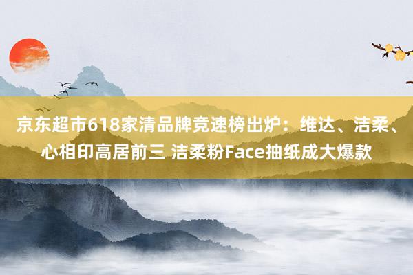 京东超市618家清品牌竞速榜出炉：维达、洁柔、心相印高居前三 洁柔粉Face抽纸成大爆款