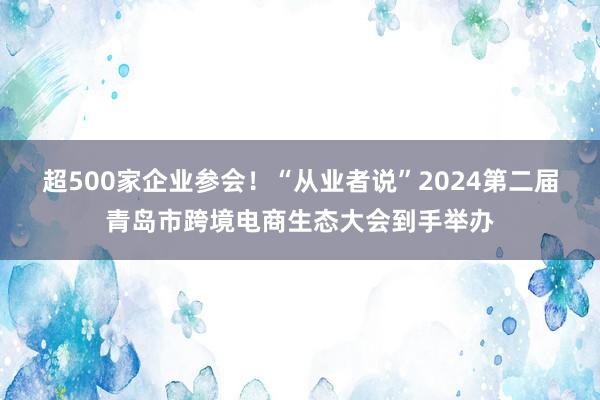 超500家企业参会！“从业者说”2024第二届青岛市跨境电商生态大会到手举办