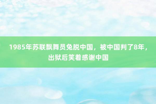 1985年苏联飘舞员兔脱中国，被中国判了8年，出狱后笑着感谢中国