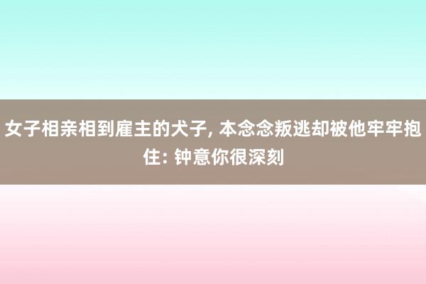 女子相亲相到雇主的犬子, 本念念叛逃却被他牢牢抱住: 钟意你很深刻