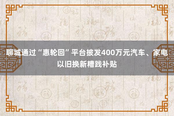 聊城通过“惠轮回”平台披发400万元汽车、家电以旧换新糟践补贴