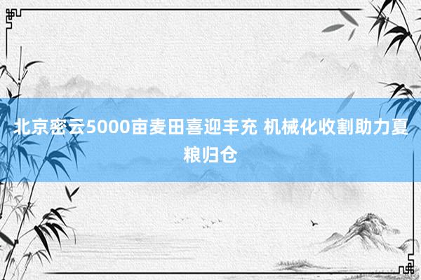 北京密云5000亩麦田喜迎丰充 机械化收割助力夏粮归仓