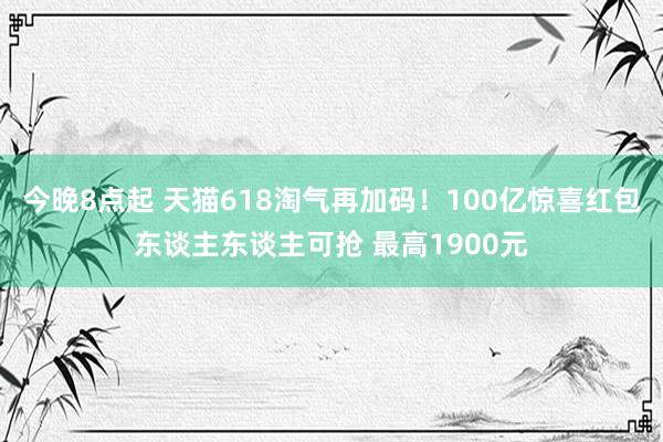 今晚8点起 天猫618淘气再加码！100亿惊喜红包东谈主东谈主可抢 最高1900元