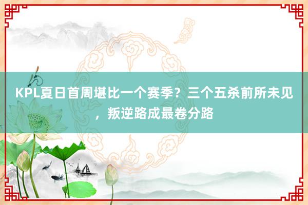 KPL夏日首周堪比一个赛季？三个五杀前所未见，叛逆路成最卷分路