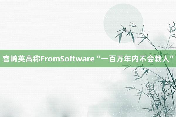 宫崎英高称FromSoftware“一百万年内不会裁人”