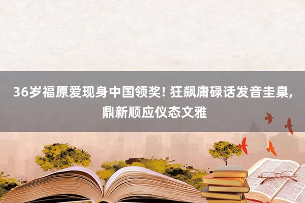 36岁福原爱现身中国领奖! 狂飙庸碌话发音圭臬, 鼎新顺应仪态文雅