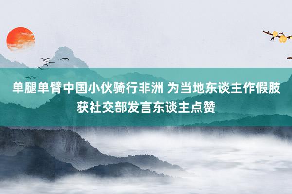 单腿单臂中国小伙骑行非洲 为当地东谈主作假肢获社交部发言东谈主点赞