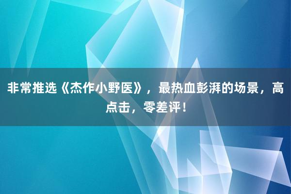 非常推选《杰作小野医》，最热血彭湃的场景，高点击，零差评！