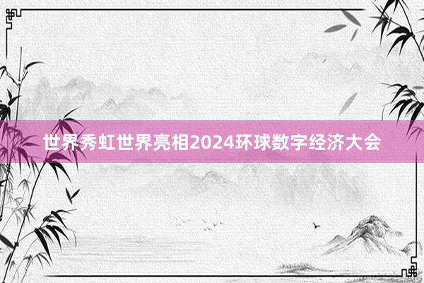 世界秀虹世界亮相2024环球数字经济大会