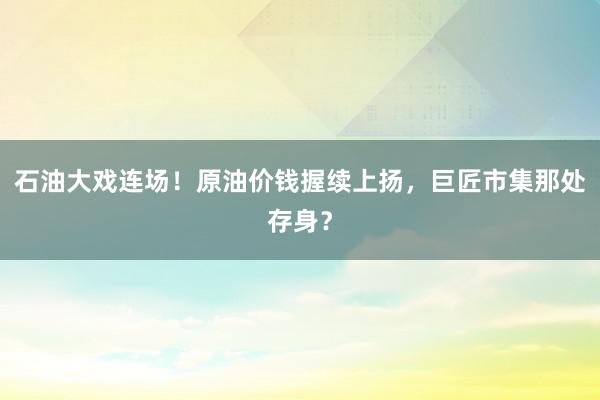 石油大戏连场！原油价钱握续上扬，巨匠市集那处存身？