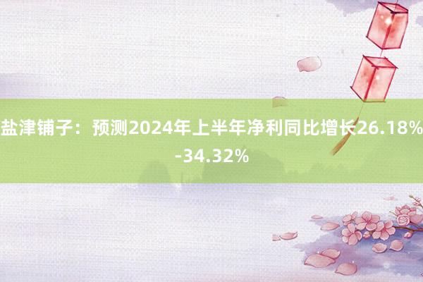 盐津铺子：预测2024年上半年净利同比增长26.18%-34.32%