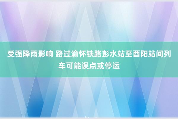 受强降雨影响 路过渝怀铁路彭水站至酉阳站间列车可能误点或停运