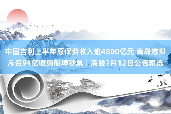 中国吉利上半年原保费收入逾4800亿元 青岛港拟斥资94亿收购船埠钞票｜港股7月12日公告精选