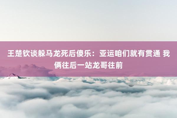 王楚钦谈躲马龙死后傻乐：亚运咱们就有贯通 我俩往后一站龙哥往前