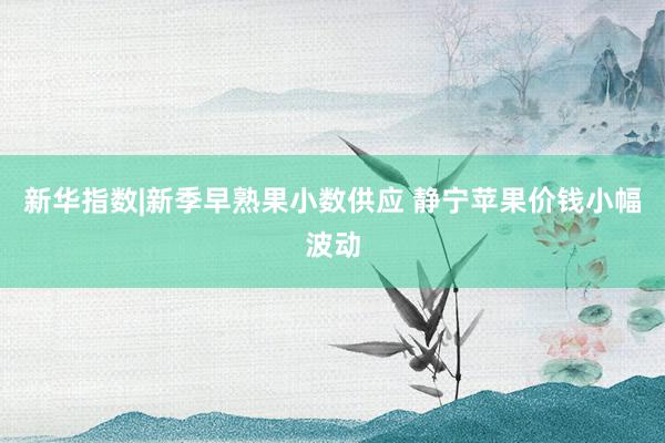 新华指数|新季早熟果小数供应 静宁苹果价钱小幅波动