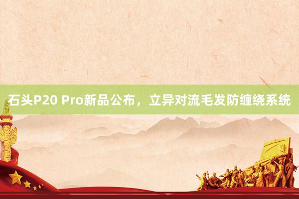 石头P20 Pro新品公布，立异对流毛发防缠绕系统