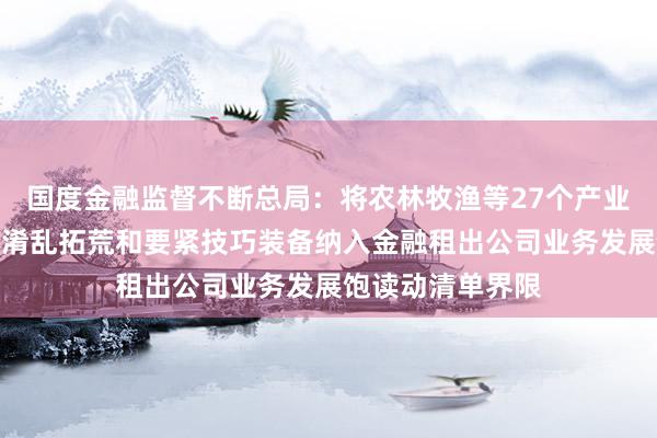 国度金融监督不断总局：将农林牧渔等27个产业中的农业机械等淆乱拓荒和要紧技巧装备纳入金融租出公司业务发展饱读动清单界限