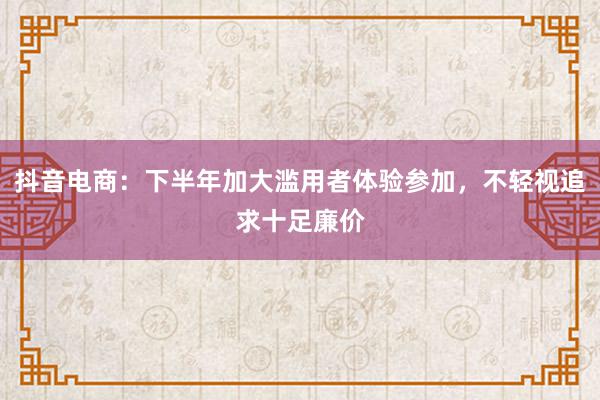 抖音电商：下半年加大滥用者体验参加，不轻视追求十足廉价