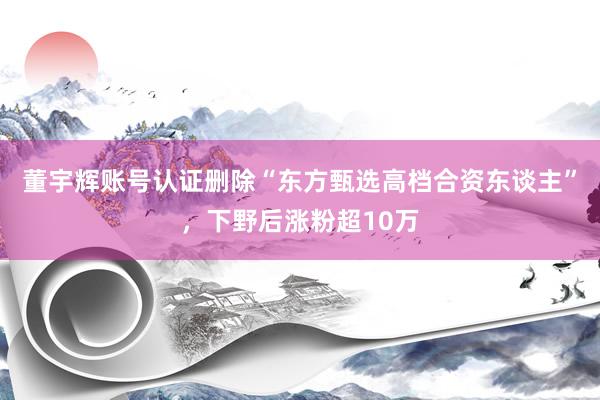 董宇辉账号认证删除“东方甄选高档合资东谈主”，下野后涨粉超10万