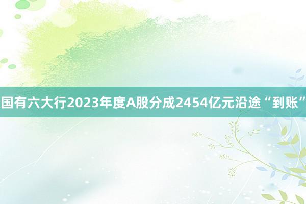 国有六大行2023年度A股分成2454亿元沿途“到账”