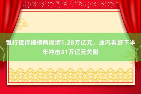 银行接待规模两周增1.28万亿元，业内看好下半年冲击31万亿元关隘