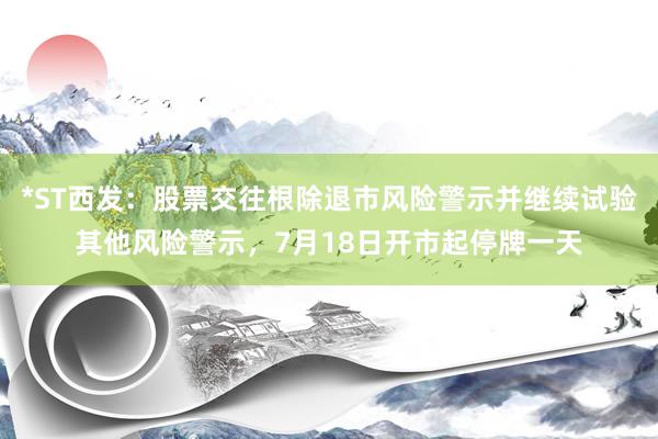 *ST西发：股票交往根除退市风险警示并继续试验其他风险警示，7月18日开市起停牌一天