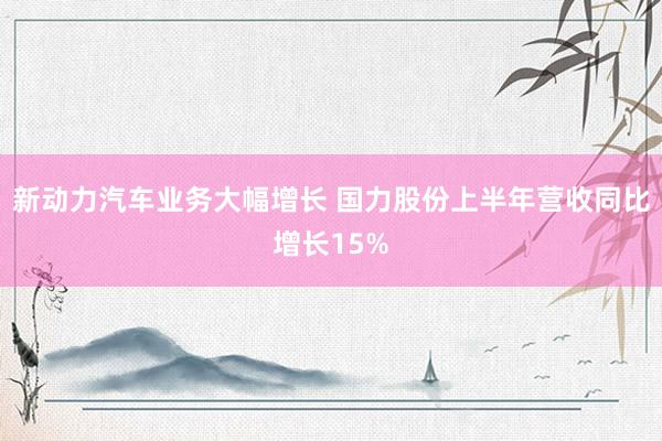 新动力汽车业务大幅增长 国力股份上半年营收同比增长15%