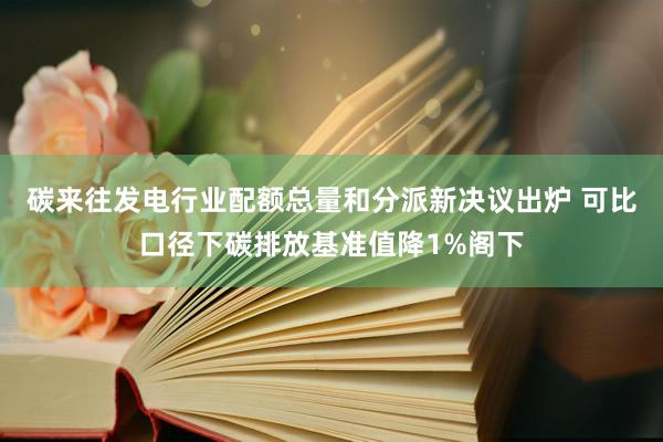 碳来往发电行业配额总量和分派新决议出炉 可比口径下碳排放基准值降1%阁下