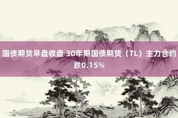 国债期货早盘收盘 30年期国债期货（TL）主力合约跌0.15%