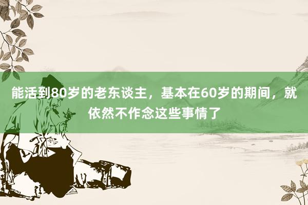 能活到80岁的老东谈主，基本在60岁的期间，就依然不作念这些事情了