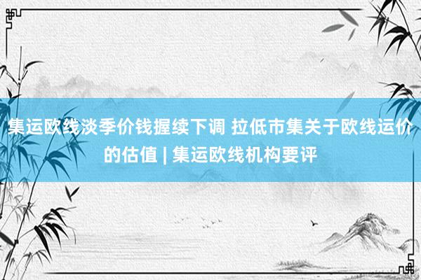 集运欧线淡季价钱握续下调 拉低市集关于欧线运价的估值 | 集运欧线机构要评