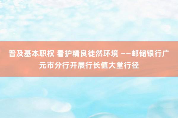 普及基本职权 看护精良徒然环境 ——邮储银行广元市分行开展行长值大堂行径