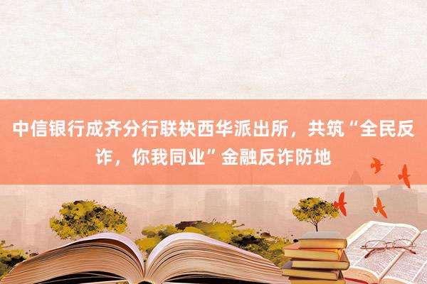 中信银行成齐分行联袂西华派出所，共筑“全民反诈，你我同业”金融反诈防地