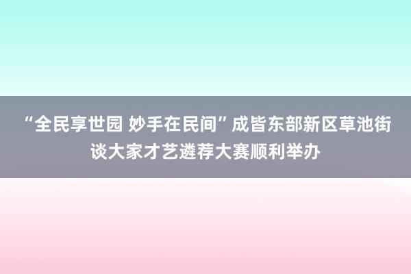 “全民享世园 妙手在民间”成皆东部新区草池街谈大家才艺遴荐大赛顺利举办