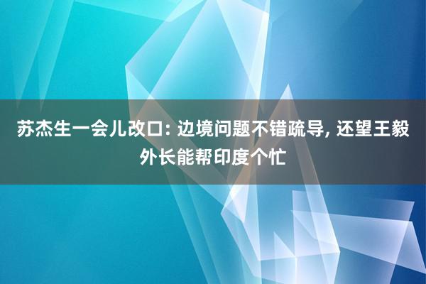 苏杰生一会儿改口: 边境问题不错疏导, 还望王毅外长能帮印度个忙