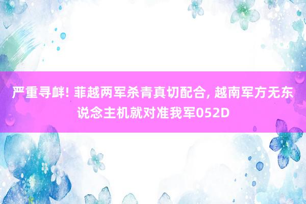 严重寻衅! 菲越两军杀青真切配合, 越南军方无东说念主机就对准我军052D