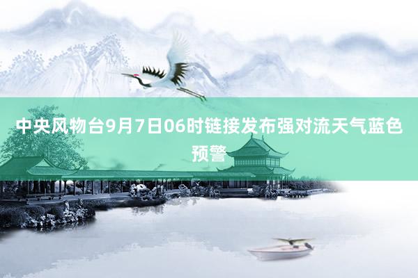 中央风物台9月7日06时链接发布强对流天气蓝色预警