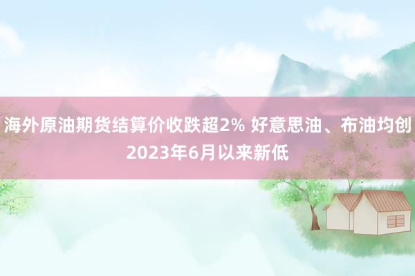 海外原油期货结算价收跌超2% 好意思油、布油均创2023年6月以来新低