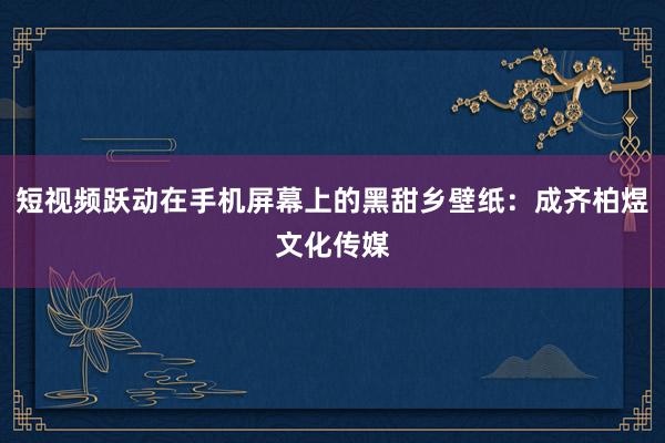 短视频跃动在手机屏幕上的黑甜乡壁纸：成齐柏煜文化传媒