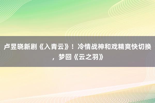 卢昱晓新剧《入青云》！冷情战神和戏精爽快切换，梦回《云之羽》