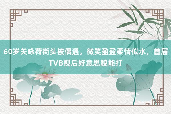 60岁关咏荷街头被偶遇，微笑盈盈柔情似水，首届TVB视后好意思貌能打