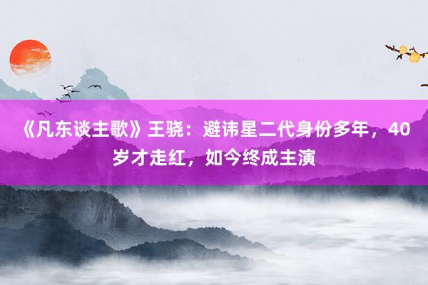 《凡东谈主歌》王骁：避讳星二代身份多年，40岁才走红，如今终成主演