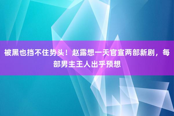 被黑也挡不住势头！赵露想一天官宣两部新剧，每部男主王人出乎预想