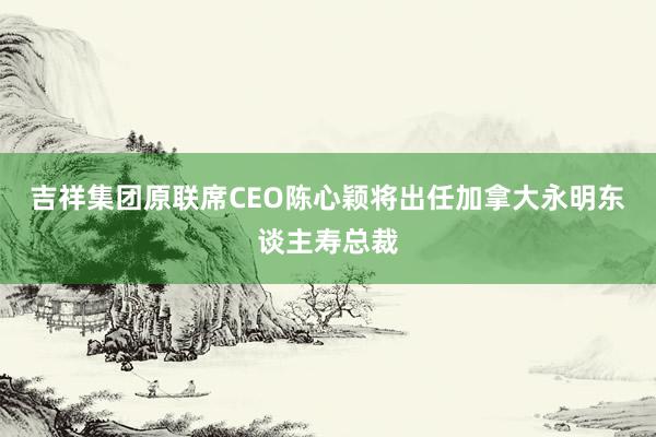 吉祥集团原联席CEO陈心颖将出任加拿大永明东谈主寿总裁