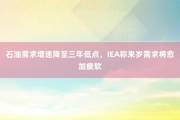 石油需求增速降至三年低点，IEA称来岁需求将愈加疲软